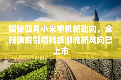 揭秘四月小米手機新動向,全新旗艦引領科技潮流新風向已上市