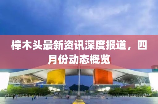 樟木頭最新資訊深度報(bào)道,四月份動(dòng)態(tài)概覽