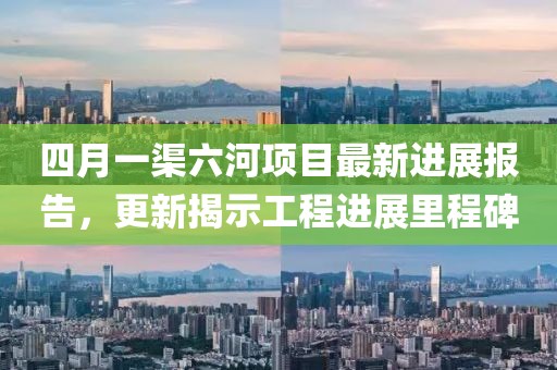 四月一渠六河項目最新進展報告,更新揭示工程進展里程碑