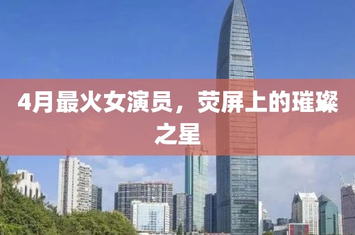4月最火女演員，熒屏上的璀璨之星