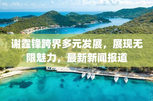 謝霆鋒跨界多元發展,展現無限魅力,最新新聞報道