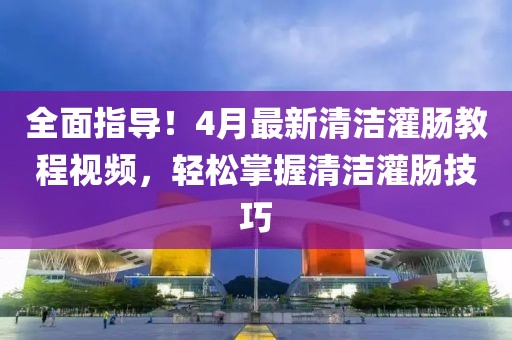 全面指導(dǎo)!4月最新清潔灌腸教程視頻,輕松掌握清潔灌腸技巧