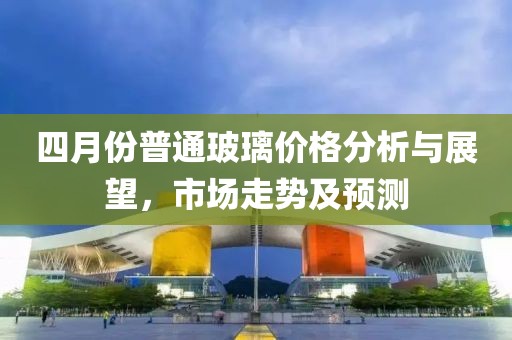 四月份普通玻璃價格分析與展望,市場走勢及預測