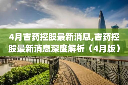 4月吉藥控股最新消息,吉藥控股最新消息深度解析(4月版)