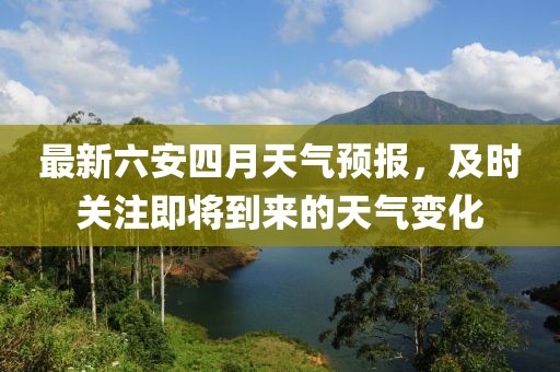 最新六安四月天氣預報,及時關注即將到來的天氣變化