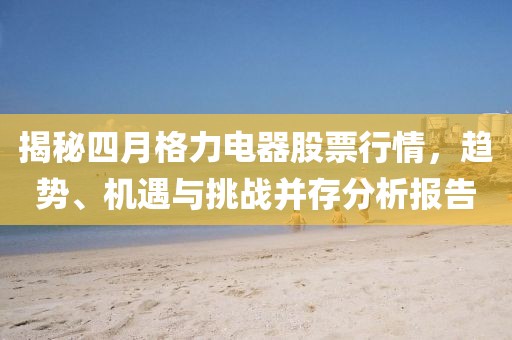 揭秘四月格力電器股票行情,趨勢、機遇與挑戰并存分析報告