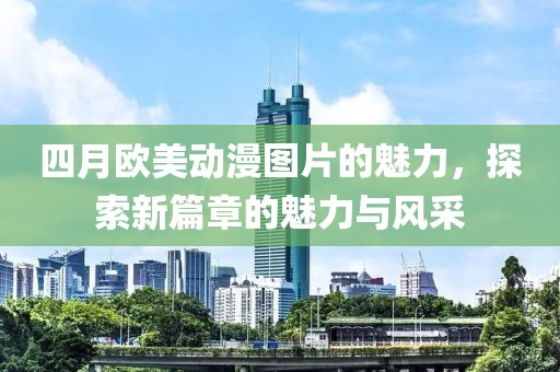 四月歐美動漫圖片的魅力,探索新篇章的魅力與風采