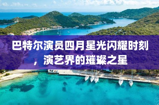 巴特爾演員四月星光閃耀時刻，演藝界的璀璨之星