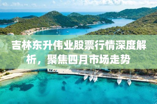 吉林東升偉業股票行情深度解析,聚焦四月市場走勢