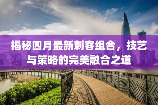 揭秘四月最新刺客組合,技藝與策略的完美融合之道