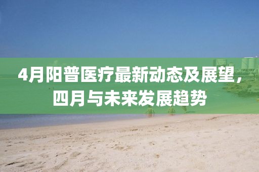 4月陽普醫(yī)療最新動(dòng)態(tài)及展望，四月與未來發(fā)展趨勢