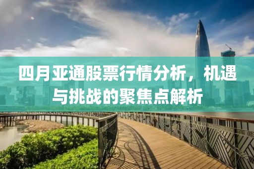 四月亞通股票行情分析,機遇與挑戰的聚焦點解析