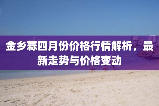 金鄉(xiāng)蒜四月份價格行情解析,最新走勢與價格變動