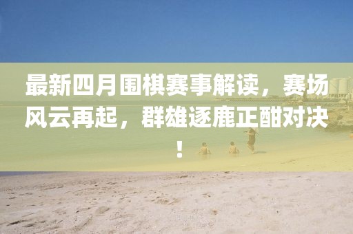 最新四月圍棋賽事解讀，賽場風云再起，群雄逐鹿正酣對決！