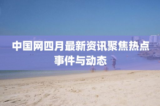 中國網四月最新資訊聚焦熱點事件與動態