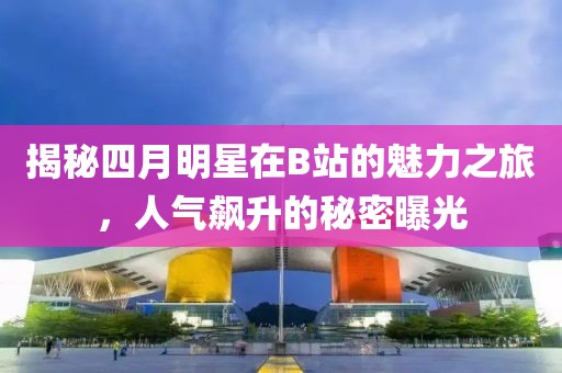 揭秘四月明星在B站的魅力之旅,人氣飆升的秘密曝光