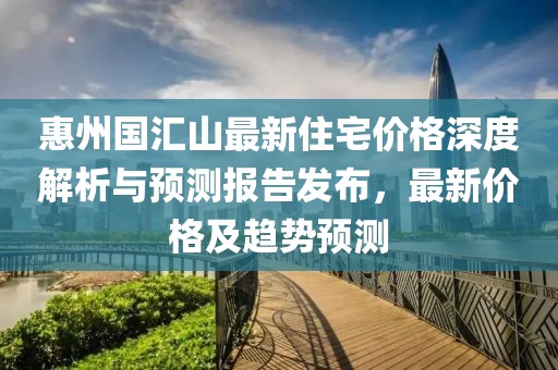 惠州國匯山最新住宅價格深度解析與預測報告發布,最新價格及趨勢預測