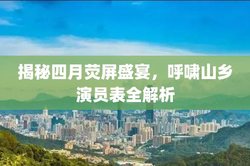 揭秘四月熒屏盛宴,呼嘯山鄉演員表全解析