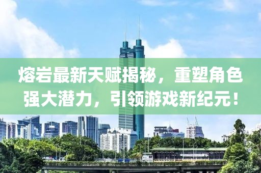 熔巖最新天賦揭秘,重塑角色強大潛力,引領游戲新紀元!