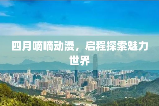 四月嘀嘀動漫，啟程探索魅力世界