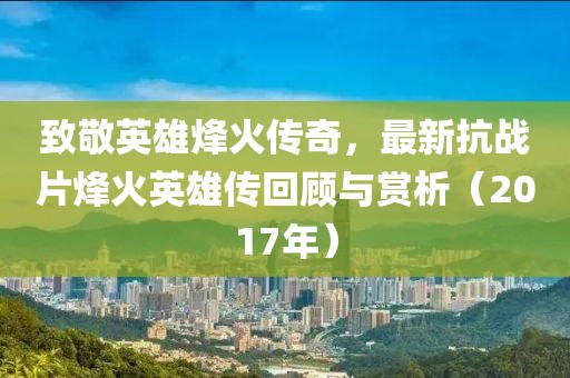 致敬英雄烽火傳奇,最新抗戰片烽火英雄傳回顧與賞析(2017年)