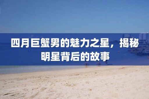 四月巨蟹男的魅力之星，揭秘明星背后的故事