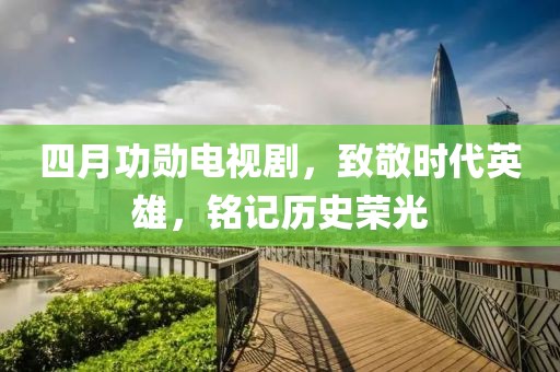 四月功勛電視劇,致敬時代英雄,銘記歷史榮光