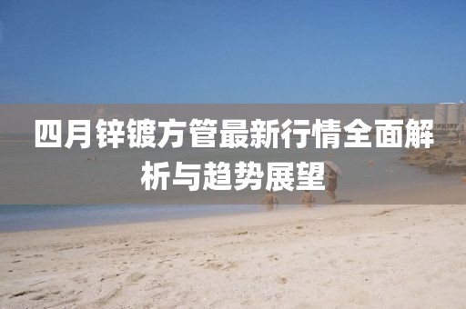 四月鋅鍍方管最新行情全面解析與趨勢展望
