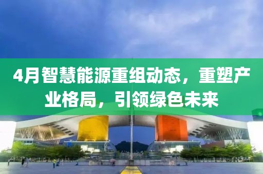 4月智慧能源重組動態，重塑產業格局，引領綠色未來