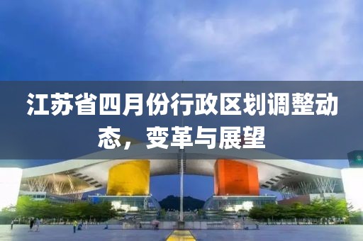 江蘇省四月份行政區(qū)劃調(diào)整動(dòng)態(tài),變革與展望
