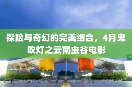 探險與奇幻的完美結合，4月鬼吹燈之云南蟲谷電影