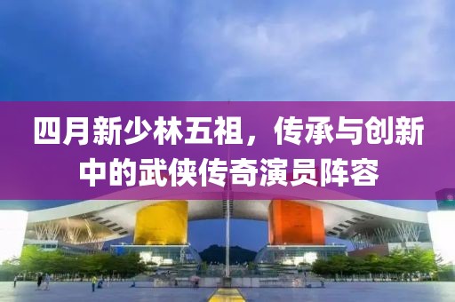 四月新少林五祖，傳承與創新中的武俠傳奇演員陣容
