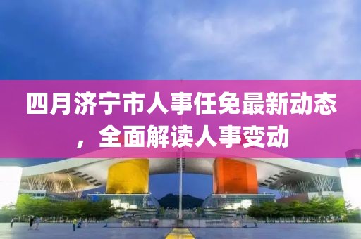 四月濟寧市人事任免最新動態,全面解讀人事變動