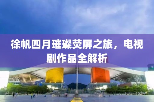 徐帆四月璀璨熒屏之旅,電視劇作品全解析