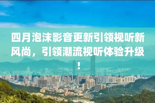 四月泡沫影音更新引領視聽新風尚,引領潮流視聽體驗升級!