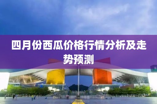 四月份西瓜價格行情分析及走勢預測
