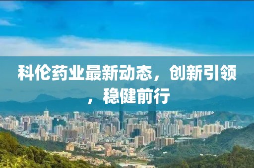 科倫藥業最新動態，創新引領，穩健前行