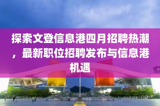 探索文登信息港四月招聘熱潮，最新職位招聘發布與信息港機遇