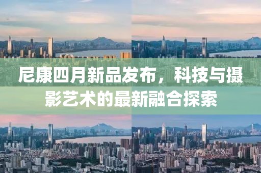 尼康四月新品發(fā)布,科技與攝影藝術(shù)的最新融合探索