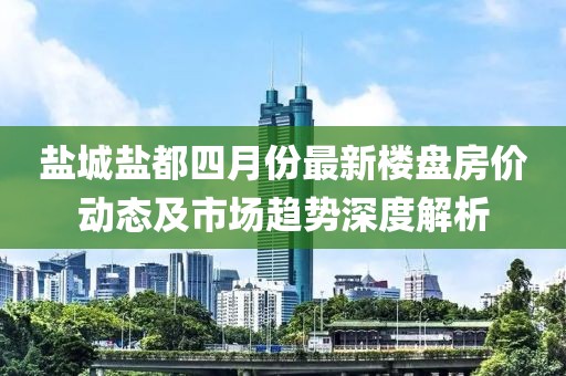 鹽城鹽都四月份最新樓盤房價動態及市場趨勢深度解析