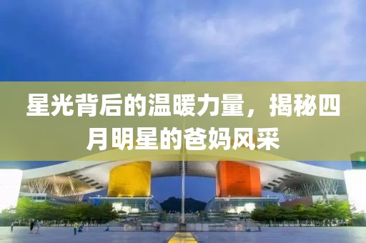 星光背后的溫暖力量,揭秘四月明星的爸媽風采