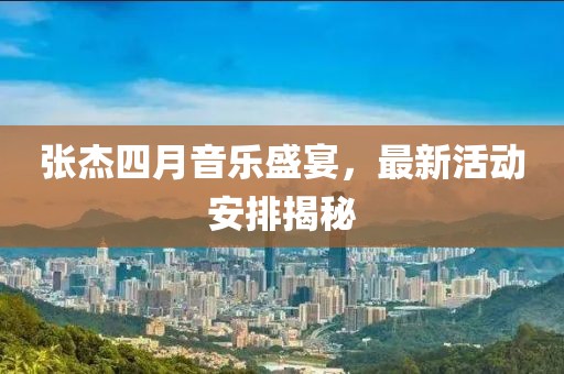 張杰四月音樂盛宴,最新活動安排揭秘
