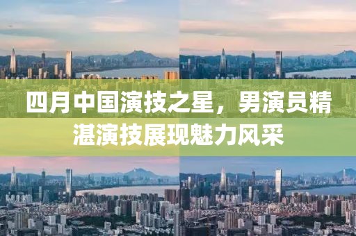 四月中國演技之星,男演員精湛演技展現(xiàn)魅力風(fēng)采