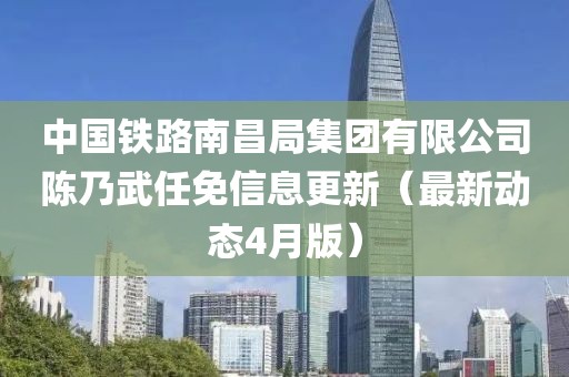 中國鐵路南昌局集團(tuán)有限公司陳乃武任免信息更新(最新動(dòng)態(tài)4月版)