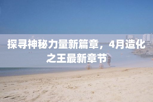 探尋神秘力量新篇章,4月造化之王最新章節(jié)