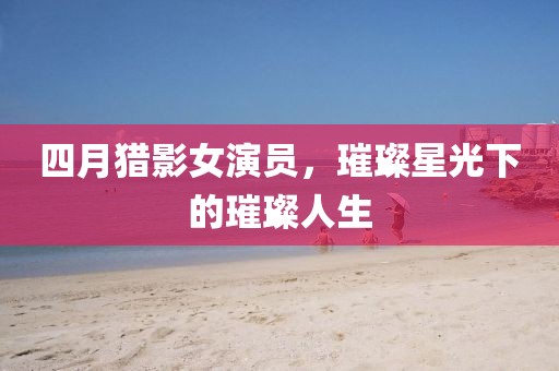 四月獵影女演員,璀璨星光下的璀璨人生