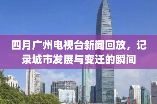 四月廣州電視臺新聞回放,記錄城市發展與變遷的瞬間