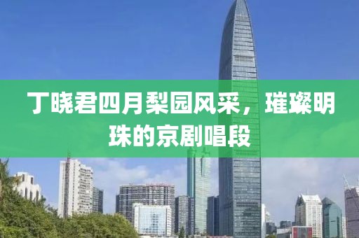 丁曉君四月梨園風采,璀璨明珠的京劇唱段