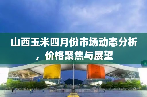山西玉米四月份市場動態分析，價格聚焦與展望