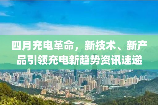 四月充電革命,新技術、新產品引領充電新趨勢資訊速遞